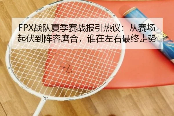 FPX战队夏季赛战报引热议：从赛场起伏到阵容磨合，谁在左右最终走势